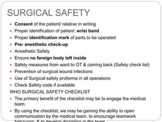 SURGICAL SAFETY
 Consent of the patient/ relative in writing
 Proper identification of patient: wrist band
 Proper identification mark of parts to be operated
 Pre- anesthetic check-up
 Anesthetic Safety
 Ensure no foreign body left inside
 Safety measures from ward to OT & coming back (Safety check list)
 Prevention of surgical wound infections
 Use of Surgical safety proforma in all operations
 Check Safety code if available
WHO SURGICAL SAFETY CHECKLIST
 The primary benefit of the checklist may be to engage the medical
team.
 By using the checklist, we may be gaining the ability to open
communication by the medical team, to encourage teamwork
 