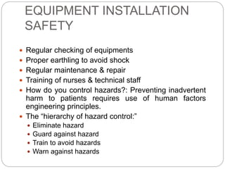 EQUIPMENT INSTALLATION
SAFETY
 Regular checking of equipments
 Proper earthling to avoid shock
 Regular maintenance & repair
 Training of nurses & technical staff
 How do you control hazards?: Preventing inadvertent
harm to patients requires use of human factors
engineering principles.
 The “hierarchy of hazard control:”
 Eliminate hazard
 Guard against hazard
 Train to avoid hazards
 Warn against hazards
 