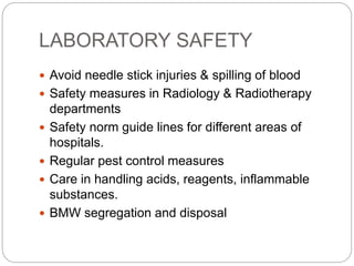 LABORATORY SAFETY
 Avoid needle stick injuries & spilling of blood
 Safety measures in Radiology & Radiotherapy
departments
 Safety norm guide lines for different areas of
hospitals.
 Regular pest control measures
 Care in handling acids, reagents, inflammable
substances.
 BMW segregation and disposal
 