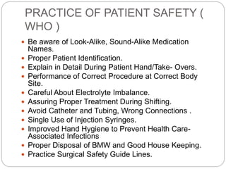 PRACTICE OF PATIENT SAFETY (
WHO )
 Be aware of Look-Alike, Sound-Alike Medication
Names.
 Proper Patient Identification.
 Explain in Detail During Patient Hand/Take- Overs.
 Performance of Correct Procedure at Correct Body
Site.
 Careful About Electrolyte Imbalance.
 Assuring Proper Treatment During Shifting.
 Avoid Catheter and Tubing, Wrong Connections .
 Single Use of Injection Syringes.
 Improved Hand Hygiene to Prevent Health Care-
Associated Infections
 Proper Disposal of BMW and Good House Keeping.
 Practice Surgical Safety Guide Lines.
 