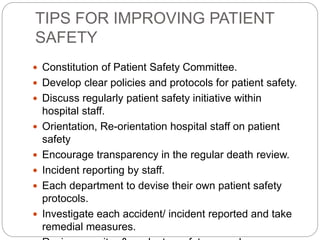 TIPS FOR IMPROVING PATIENT
SAFETY
 Constitution of Patient Safety Committee.
 Develop clear policies and protocols for patient safety.
 Discuss regularly patient safety initiative within
hospital staff.
 Orientation, Re-orientation hospital staff on patient
safety
 Encourage transparency in the regular death review.
 Incident reporting by staff.
 Each department to devise their own patient safety
protocols.
 Investigate each accident/ incident reported and take
remedial measures.
 
