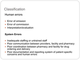 Classification
Human errors
 Error of omission
 Error of commission
 Interpretation/evaluation
System Errors
 Inadequate staffing or untrained staff
 Poor communication between providers, facility and pharmacy
 Poor coordination between pharmacy and facility for drug
ordering and delivery
 Poor documentation and reporting system of patient specific
concerns and human errors
 