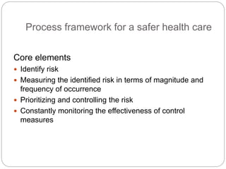 Process framework for a safer health care
Core elements
 Identify risk
 Measuring the identified risk in terms of magnitude and
frequency of occurrence
 Prioritizing and controlling the risk
 Constantly monitoring the effectiveness of control
measures
 