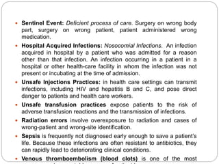  Sentinel Event: Deficient process of care. Surgery on wrong body
part, surgery on wrong patient, patient administered wrong
medication.
 Hospital Acquired Infections: Nosocomial Infections. An infection
acquired in hospital by a patient who was admitted for a reason
other than that infection. An infection occurring in a patient in a
hospital or other health-care facility in whom the infection was not
present or incubating at the time of admission.
 Unsafe Injections Practices: in health care settings can transmit
infections, including HIV and hepatitis B and C, and pose direct
danger to patients and health care workers.
 Unsafe transfusion practices expose patients to the risk of
adverse transfusion reactions and the transmission of infections.
 Radiation errors involve overexposure to radiation and cases of
wrong-patient and wrong-site identification.
 Sepsis is frequently not diagnosed early enough to save a patient’s
life. Because these infections are often resistant to antibiotics, they
can rapidly lead to deteriorating clinical conditions.
 Venous thromboembolism (blood clots) is one of the most
 