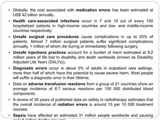  Globally, the cost associated with medication errors has been estimated at
US$ 42 billion annually .
 Health care-associated infections occur in 7 and 10 out of every 100
hospitalized patients in high-income countries and low- and middle-income
countries respectively.
 Unsafe surgical care procedures cause complications in up to 25% of
patients. Almost 7 million surgical patients suffer significant complications
annually, 1 million of whom die during or immediately following surgery.
 Unsafe injections practices account for a burden of harm estimated at 9.2
million years of life lost to disability and death worldwide (known as Disability
Adjusted Life Years (DALYs)).
 Diagnostic errors occur in about 5% of adults in outpatient care settings,
more than half of which have the potential to cause severe harm. Most people
will suffer a diagnostic error in their lifetime.
 Data on adverse transfusion reactions from a group of 21 countries show an
average incidence of 8.7 serious reactions per 100 000 distributed blood
components .
 A review of 30 years of published data on safety in radiotherapy estimates that
the overall incidence of radiation errors is around 15 per 10 000 treatment
courses.
 Sepsis have affected an estimated 31 million people worldwide and causing
 