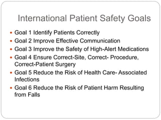 International Patient Safety Goals
 Goal 1 Identify Patients Correctly
 Goal 2 Improve Effective Communication
 Goal 3 Improve the Safety of High-Alert Medications
 Goal 4 Ensure Correct-Site, Correct- Procedure,
Correct-Patient Surgery
 Goal 5 Reduce the Risk of Health Care- Associated
Infections
 Goal 6 Reduce the Risk of Patient Harm Resulting
from Falls
 