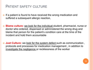 PATIENT SAFETY CULTURE
 If a patient is found to have received the wrong medication and
suffered a subsequent allergic reaction,
 Blame culture: we look for the individual student, pharmacist, nurse or
doctor who ordered, dispensed or administered the wrong drug and
blame that person for the patient’s condition care at the time of the
incident and hold them accountable
 Just Culture: we look for the system defect such as communication ,
protocols and processes for medication management , in addition to
investigate the negligence or recklessness of the worker
11
 