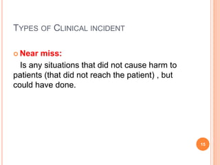 TYPES OF CLINICAL INCIDENT
 Near miss:
Is any situations that did not cause harm to
patients (that did not reach the patient) , but
could have done.
15
 