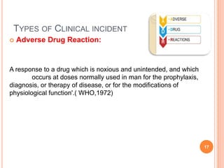 TYPES OF CLINICAL INCIDENT
 Adverse Drug Reaction:
A response to a drug which is noxious and unintended, and which
occurs at doses normally used in man for the prophylaxis,
diagnosis, or therapy of disease, or for the modifications of
physiological function'.( WHO,1972)
17
 