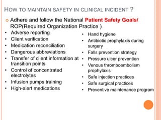HOW TO MAINTAIN SAFETY IN CLINICAL INCIDENT ?
 Adhere and follow the National Patient Safety Goals/
ROP(Required Organization Practice )
• Adverse reporting
• Client verification
• Medication reconciliation
• Dangerous abbreviations
• Transfer of client information at
transition points
• Control of concentrated
electrolytes
• Infusion pumps training
• High-alert medications
• Hand hygiene
• Antibiotic prophylaxis during
surgery
• Falls prevention strategy
• Pressure ulcer prevention
• Venous thromboembolism
prophylaxis
• Safe injection practices
• Safe surgical practices
• Preventive maintenance program
 