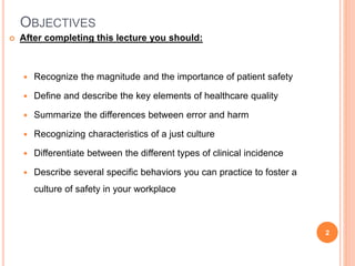 OBJECTIVES
 After completing this lecture you should:
 Recognize the magnitude and the importance of patient safety
 Define and describe the key elements of healthcare quality
 Summarize the differences between error and harm
 Recognizing characteristics of a just culture
 Differentiate between the different types of clinical incidence
 Describe several specific behaviors you can practice to foster a
culture of safety in your workplace
2
 