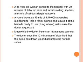  A 38-year-old woman comes to the hospital with 20
minutes of itchy red rash and facial swelling; she has
a history of serious allergic reactions
 A nurse draws up 10 mls of 1:10,000 adrenaline
(epinephrine) into a 10 ml syringe and leaves it at the
bedside ready to use (1 mg in total) just in case the
doctor requests it
 Meanwhile the doctor inserts an intravenous cannula
 The doctor sees the 10 ml syringe of clear fluid that
the nurse has drawn up and assumes it is normal
saline
 