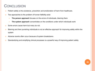 CONCLUSION
 Patient safety is the avoidance, prevention and amelioration of harm from healthcare.
 Two approaches to the problem of human fallibility exist:
 The person approach focuses on the errors of individuals, blaming them
 The system approach concentrates on the conditions under which individuals work
 Some errors cause harm but many do not.
 Blaming and then punishing individuals is not an effective approach for improving safety within the
system
 Adverse events often occur because of system breakdowns
 Standardizing and simplifying clinical processes is a powerful way of improving patient safety
26
 