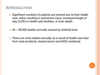 INTRODUCTION
 Significant numbers of patients are harmed due to their health
care, either resulting in permanent injury, increased length of
stay (LOS) in health-care facilities, or even death.
 44 – 98,000 deaths annually caused by medical error.
 There are more deaths annually as a result of health care than
from road accidents, breast cancer and AIDS combined.
4
 