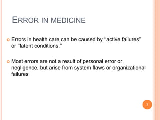 ERROR IN MEDICINE
 Errors in health care can be caused by ‘‘active failures’’
or ‘‘latent conditions.’’
 Most errors are not a result of personal error or
negligence, but arise from system flaws or organizational
failures
7
 
