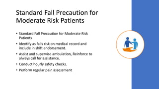 Standard Fall Precaution for
Moderate Risk Patients
• Standard Fall Precaution for Moderate Risk
Patients
• Identify as falls risk on medical record and
include in shift endorsement.
• Assist and supervise ambulation, Reinforce to
always call for assistance.
• Conduct hourly safety checks.
• Perform regular pain assessment
 