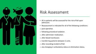 Risk Assessment
• All in-patients will be assessed for the risk of fall upon
admission.
• Reassessment is indicated for all of the following conditions:
o post operative.
o following procedural sedation.
o after administer medication.
o after blood transfusion.
o transferring patients between 2 units.
o after recording incident of fall.
o any changing in ambulatory status or elimination status,
 