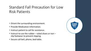 Standard Fall Precaution for Low
Risk Patients
• Orient the surrounding environment.
• Provide Medication Information.
• Instruct patient to call for assistance.
• Instruct to use the rubber – soled shoes or non –
slip footwear to prevent slipping.
• Secure call bell, phone, bed table.
 