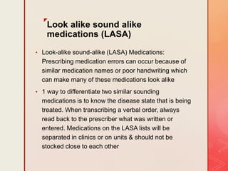 z
Look alike sound alike
medications (LASA)
• Look-alike sound-alike (LASA) Medications:
Prescribing medication errors can occur because of
similar medication names or poor handwriting which
can make many of these medications look alike
• 1 way to differentiate two similar sounding
medications is to know the disease state that is being
treated. When transcribing a verbal order, always
read back to the prescriber what was written or
entered. Medications on the LASA lists will be
separated in clinics or on units & should not be
stocked close to each other
 