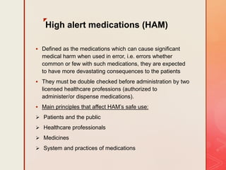 z
High alert medications (HAM)
 Defined as the medications which can cause significant
medical harm when used in error, i.e. errors whether
common or few with such medications, they are expected
to have more devastating consequences to the patients
 They must be double checked before administration by two
licensed healthcare professions (authorized to
administer/or dispense medications).
 Main principles that affect HAM’s safe use:
 Patients and the public
 Healthcare professionals
 Medicines
 System and practices of medications
 
