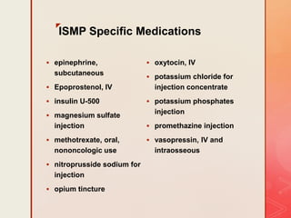z
ISMP Specific Medications
 epinephrine,
subcutaneous
 Epoprostenol, IV
 insulin U-500
 magnesium sulfate
injection
 methotrexate, oral,
nononcologic use
 nitroprusside sodium for
injection
 opium tincture
 oxytocin, IV
 potassium chloride for
injection concentrate
 potassium phosphates
injection
 promethazine injection
 vasopressin, IV and
intraosseous
 
