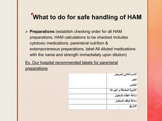 z
What to do for safe handling of HAM
 Preparations (establish checking order for all HAM
preparations, HAM calculations to be checked includes
cytotoxic medications, parenteral nutrition &
extemporaneous preparations, label All diluted medications
with the name and strength immediately upon dilution)
Ex. Our hospital recommended labels for parenteral
preparations
 