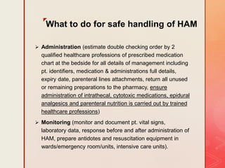 z
What to do for safe handling of HAM
 Administration (estimate double checking order by 2
qualified healthcare professions of prescribed medication
chart at the bedside for all details of management including
pt. identifiers, medication & administrations full details,
expiry date, parenteral lines attachments, return all unused
or remaining preparations to the pharmacy, ensure
administration of intrathecal, cytotoxic medications, epidural
analgesics and parenteral nutrition is carried out by trained
healthcare professions)
 Monitoring (monitor and document pt. vital signs,
laboratory data, response before and after administration of
HAM, prepare antidotes and resuscitation equipment in
wards/emergency room/units, intensive care units).
 