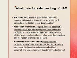z
What to do for safe handling of HAM
 Documentation (check any unclear or inaccurate
documentation prior to dispensing or administering &
complete all medication record documentation)
 Medication Information (prepare an easily accessed &
accurate List of high alert medications to all healthcare
professions, prepare updated medication references or
dilution guide, monitor and report all adverse drug reactions
and medication errors related to HAM)
 Healthcare Professions Training (All healthcare
professions should be trained for safe handling of HAM &
emphasize the importance of accurate checking to
prevent/& and respond promptly to potential medical errors)
 