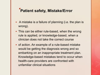 z
Patient safety, Mistake/Error
 A mistake is a failure of planning (i.e. the plan is
wrong).
 This can be either rule-based, when the wrong
rule is applied, or knowledge-based, when a
clinician does not take the correct course
 of action. An example of a rule-based mistake
would be getting the diagnosis wrong and so
embarking on an inappropriate treatment plan.
Knowledge-based mistakes tend to occur when
health-care providers are confronted with
unfamiliar clinical situations
 