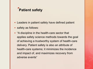 z
Patient safety
 Leaders in patient safety have defined patient
 safety as follows:
 “A discipline in the health-care sector that
applies safety science methods towards the goal
of achieving a trustworthy system of health-care
delivery. Patient safety is also an attribute of
health-care systems; it minimizes the incidence
and impact of, and maximizes recovery from
adverse events”
 