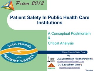 Patient Safety In Public Health Care
            Institutions

                 A Conceptual Postmortem
                 &
                 Critical Analysis

                          Clean Care is Safer Care
                               By.
                     Dr.Gyanaranjan Pradhan(PGDHM*)
                      drgyanaranjan@gmail.com
                      Dr. S.Yasobant (MPH *)
                       dryasobant@gmail.com
                                                 * Pursuing
 