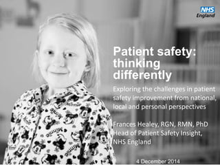 Patient safety:
thinking
differently
Exploring the challenges in patient
safety improvement from national,
local and personal perspectives
Frances Healey, RGN, RMN, PhD
Head of Patient Safety Insight,
NHS England
4 December 2014
 
