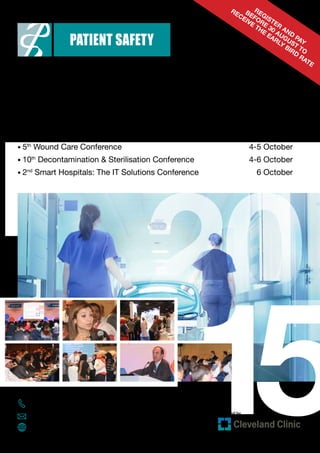 20
15+971 (0) 4 336 7334
patientsafety@informa.com
www.patientsafety-me.com
4-6 October 2015 Dubai International Convention & Exhibition Centre
Conference Brochure
Register
and
pay
before
30 August to
receive
the
early
bird
rate
Provided by
• 11th
Healthcare-Associated Infections Conference	 4-6 October
• 5th
Patient Safety Conference	 4-6 October
• 5th
Wound Care Conference	 4-5 October
• 10th
Decontamination  Sterilisation Conference	 4-6 October
• 2nd
Smart Hospitals: The IT Solutions Conference	 6 October
 