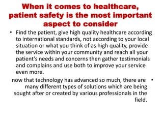 When it comes to healthcare,
patient safety is the most important
aspect to consider
• Find the patient, give high quality healthcare according
to international standards, not according to your local
situation or what you think of as high quality, provide
the service within your community and reach all your
patient’s needs and concerns then gather testimonials
and complains and use both to improve your service
even more.
•
now that technology has advanced so much, there are
many different types of solutions which are being
sought after or created by various professionals in the
field.
 