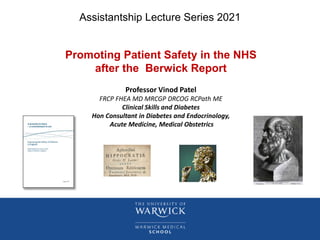 Assistantship Lecture Series 2021
Promoting Patient Safety in the NHS
after the Berwick Report
Professor Vinod Patel
FRCP FHEA MD MRCGP DRCOG RCPath ME
Clinical Skills and Diabetes
Hon Consultant in Diabetes and Endocrinology,
Acute Medicine, Medical Obstetrics
 