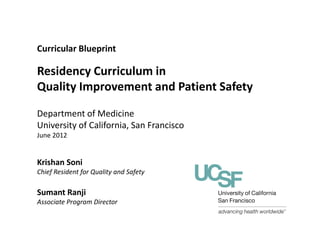 Curricular Blueprint
Residency Curriculum in
Quality Improvement and Patient Safety
Department of Medicine
University of California, San FranciscoUniversity of California, San Francisco
June 2012
Krishan Soni
Chief Resident for Quality and Safety
Sumant Ranji
Associate Program Director
 