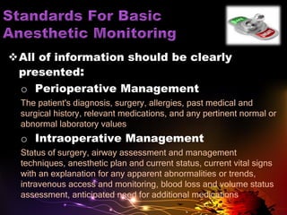 All of information should be clearly
presented:
o Perioperative Management
The patient's diagnosis, surgery, allergies, past medical and
surgical history, relevant medications, and any pertinent normal or
abnormal laboratory values
o Intraoperative Management
Status of surgery, airway assessment and management
techniques, anesthetic plan and current status, current vital signs
with an explanation for any apparent abnormalities or trends,
intravenous access and monitoring, blood loss and volume status
assessment, anticipated need for additional medications
 