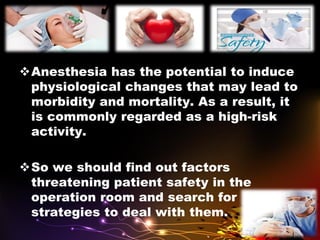 Anesthesia has the potential to induce
physiological changes that may lead to
morbidity and mortality. As a result, it
is commonly regarded as a high-risk
activity.
So we should find out factors
threatening patient safety in the
operation room and search for
strategies to deal with them.
 