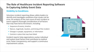 © Health Catalyst. Confidential and Proprietary.
The Role of Healthcare Incident Reporting Software
In Capturing Safety Event Data
Voluntary incident reporting allows safety leaders to
identify and investigate conditions that create risk for
error. An analysis of the root cause of each incident or
event supports thorough consideration of all factors
that may have led to the breach, including:
 Sequence of events, timeline
 Nature, magnitude, location, and timing of the incident
 Changes in people, equipment, or information
 Controls in place that may have failed
Incident reports help organizations evolve individual
and system-level factors that contribute to medical
error, foster transparency, and support a continuous
improvement culture.
Visibility to Conditions
 