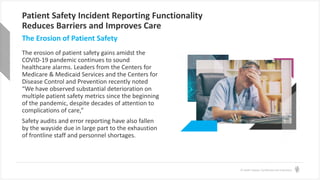 © Health Catalyst. Confidential and Proprietary.
Patient Safety Incident Reporting Functionality
Reduces Barriers and Improves Care
The erosion of patient safety gains amidst the
COVID-19 pandemic continues to sound
healthcare alarms. Leaders from the Centers for
Medicare & Medicaid Services and the Centers for
Disease Control and Prevention recently noted
“We have observed substantial deterioration on
multiple patient safety metrics since the beginning
of the pandemic, despite decades of attention to
complications of care,”
Safety audits and error reporting have also fallen
by the wayside due in large part to the exhaustion
of frontline staff and personnel shortages.
The Erosion of Patient Safety
 
