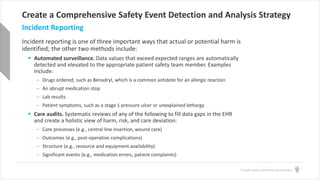 © Health Catalyst. Confidential and Proprietary.
Create a Comprehensive Safety Event Detection and Analysis Strategy
Incident reporting is one of three important ways that actual or potential harm is
identified; the other two methods include:
 Automated surveillance. Data values that exceed expected ranges are automatically
detected and elevated to the appropriate patient safety team member. Examples
include:
– Drugs ordered, such as Benadryl, which is a common antidote for an allergic reaction
– An abrupt medication stop
– Lab results
– Patient symptoms, such as a stage 1 pressure ulcer or unexplained lethargy
 Care audits. Systematic reviews of any of the following to fill data gaps in the EHR
and create a holistic view of harm, risk, and care deviation:
– Care processes (e.g., central line insertion, wound care)
– Outcomes (e.g., post-operative complications)
– Structure (e.g., resource and equipment availability)
– Significant events (e.g., medication errors, patient complaints)
Incident Reporting
 