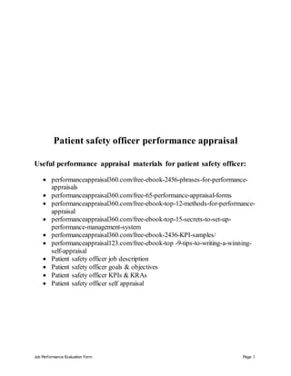 Job Performance Evaluation Form Page 1
Patient safety officer performance appraisal
Useful performance appraisal materials for patient safety officer:
 performanceappraisal360.com/free-ebook-2456-phrases-for-performance-
appraisals
 performanceappraisal360.com/free-65-performance-appraisal-forms
 performanceappraisal360.com/free-ebook-top-12-methods-for-performance-
appraisal
 performanceappraisal360.com/free-ebook-top-15-secrets-to-set-up-
performance-management-system
 performanceappraisal360.com/free-ebook-2436-KPI-samples/
 performanceappraisal123.com/free-ebook-top -9-tips-to-writing-a-winning-
self-appraisal
 Patient safety officer job description
 Patient safety officer goals & objectives
 Patient safety officer KPIs & KRAs
 Patient safety officer self appraisal
 