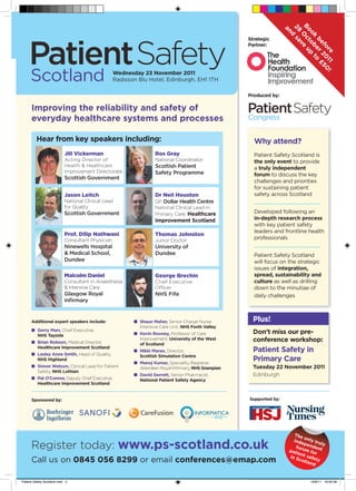B c u
                                                                                                                    28 s a
                                                                                                                     an


                                                                                                                     oo to up
                                                                                                                      ndd
                                                                                                                        O ve
                                                                                                                        k be to
                                                                                                    Strategic




                                                                                                                          sa


                                                                                                                          be r o £
                                                                                                    Partner:




                                                                                                                            v


                                                                                                                             fo 20 50
                                                                                                                               re 11 !
                                                                                                                                   £
                                                   Wednesday 23 November 2011




                                                                                                                                      !
                                                   Radisson Blu Hotel, Edinburgh, EH1 1TH

                                                                                                    Produced by:

      Improving the reliability and safety of
      everyday healthcare systems and processes

         Hear from key speakers including:                                                            Why attend?
                            Jill Vickerman                          Ros Gray                          Patient Safety Scotland is
                            Acting Director of                      National Coordinator              the only event to provide
                            Health & Healthcare                     Scottish Patient                  a truly independent
                            Improvement Directorate                 Safety Programme                  forum to discuss the key
                            Scottish Government
                                                                                                      challenges and priorities
                                                                                                      for sustaining patient
                            Jason Leitch                            Dr Neil Houston                   safety across Scotland
                            National Clinical Lead                  GP, Dollar Health Centre
                            for Quality                             National Clinical Lead in
                            Scottish Government                     Primary Care, Healthcare          Developed following an
                                                                    Improvement Scotland              in-depth research process
                                                                                                      with key patient safety
                                                                                                      leaders and frontline health
                            Prof. Dilip Nathwani                    Thomas Johnston
                            Consultant Physician                    Junior Doctor                     professionals
                            Ninewells Hospital                      University of
                            & Medical School,                       Dundee                            Patient Safety Scotland
                            Dundee                                                                    will focus on the strategic
                                                                                                      issues of integration,
                            Malcolm Daniel                          George Brechin                    spread, sustainability and
                            Consultant in Anaesthesia               Chief Executive                   culture as well as drilling
                            & Intensive Care                        Ofﬁcer                            down to the minutiae of
                            Glasgow Royal                           NHS Fife                          daily challenges
                            Inﬁrmary


      Additional expert speakers include:                 ■ Shaun Maher, Senior Charge Nurse,         Plus!
                                                            Intensive Care Unit, NHS Forth Valley
      ■ Gerry Marr, Chief Executive,
        NHS Tayside                                       ■ Kevin Rooney, Professor of Care           Don’t miss our pre-
      ■ Brian Robson, Medical Director,
                                                            Improvement, University of the West       conference workshop:
                                                            of Scotland
        Healthcare Improvement Scotland
      ■ Lesley Anne Smith, Head of Quality,
                                                          ■ Nikki Maran, Director,                    Patient Safety in
                                                            Scottish Simulation Centre
        NHS Highland
                                                          ■ Manoj Kumar, Speciality Registrar,
                                                                                                      Primary Care
      ■ Simon Watson, Clinical Lead for Patient             Aberdeen Royal Inﬁrmary, NHS Grampian     Tuesday 22 November 2011
        Safety, NHS Lothian
                                                          ■ David Gerrett, Senior Pharmacist,         Edinburgh
      ■ Pat O’Connor, Deputy Chief Executive,               National Patient Safety Agency
        Healthcare Improvement Scotland


      Sponsored by:                                                                                 Supported by:




                                                                                                                        The
                                                                                                                             o
                                                                                                                        inde nly tru
      Register today: www.ps-scotland.co.uk                                                                              fo
                                                                                                                             pen
                                                                                                                                 den
                                                                                                                      pat rum fo t
                                                                                                                         ien      r
                                                                                                                                     ly

                                                                                                                      in S t safe
      Call us on 0845 056 8299 or email conferences@emap.com                                                              cot     t
                                                                                                                              land y



Patient Safety Scotland.indd 2                                                                                                  18/8/11 16:00:56
 