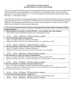 Patient Safety Secondary Screener:
Deciding Whether to Consult Mental Health
This tool is designed to help guide decision making regarding whether an individual who has screened positive
on the Patient Safety Screener should have an evaluation by a mental health clinician. It assumes that the
individual has active ideation (PSS Item 2 = Yes) or has endorsed a suicide attempt within the past 6 months
(PSS Item 3 = within past 6 months).
Importantly, this secondary screening is not designed to determine whether safety plans should be set up for the
emergency department visit or at discharge. All individuals who screen positive on the Patient Safety Screener
should: (1) have appropriate precautions in place to ensure safety during the visit, and (2) receive a written
Safety Plan at discharge from the emergency department.
A “Yes” on any of the items below means the treating physician should consider consulting a mental
health professional.
1. Did the patient screen positive on both PSS items – active ideation with a past attempt?
Source: PSS screener completed by primary nurse, documented on chart.
 Yes  No  Refused  Patient unable to complete
2. Has the individual begun a suicide plan?
Source: Use patient self report, collateral information
Suggested wording: Have you been thinking about how you might kill yourself?
 Yes  No  Refused  Patient unable to complete
3. Has the individual recently had intent to act on his/her ideation?
Source: Use patient self report, collateral information
Suggested wording: Have you had some intention of acting on your thoughts?
 Yes  No  Refused  Patient unable to complete
4. Has the patient ever had a psychiatric hospitalization?
Source: Use patient self report, collateral information, medical records review
Suggested wording: Have you ever been hospitalized for a mental health or substance use problem?
 Yes  No  Refused  Patient unable to complete
5. Does the patient have a pattern of excessive substance use?
Source: Use patient self report, collateral information, medical records review
Suggested wording: Has drinking or drug abuse ever been a problem for you? Or administer CAGE or
other standardized substance use screener.
 Yes  No  Refused  Patient unable to complete
6. Is the patient irritable, agitated, or aggressive?
Source: Use current observations, collateral information, medical records review
 Yes  No  Refused  Patient unable to complete
 