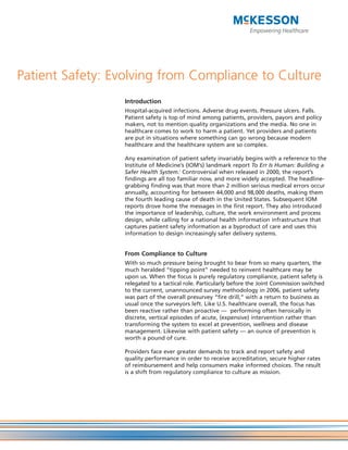 Patient Safety: Evolving from Compliance to Culture
                  Introduction
                  Hospital-acquired infections. Adverse drug events. Pressure ulcers. Falls.
                  Patient safety is top of mind among patients, providers, payors and policy
                  makers, not to mention quality organizations and the media. No one in
                  healthcare comes to work to harm a patient. Yet providers and patients
                  are put in situations where something can go wrong because modern
                  healthcare and the healthcare system are so complex.

                  Any examination of patient safety invariably begins with a reference to the
                  Institute of Medicine’s (IOM’s) landmark report To Err Is Human: Building a
                  Safer Health System.i Controversial when released in 2000, the report’s
                  findings are all too familiar now, and more widely accepted. The headline-
                  grabbing finding was that more than 2 million serious medical errors occur
                  annually, accounting for between 44,000 and 98,000 deaths, making them
                  the fourth leading cause of death in the United States. Subsequent IOM
                  reports drove home the messages in the first report. They also introduced
                  the importance of leadership, culture, the work environment and process
                  design, while calling for a national health information infrastructure that
                  captures patient safety information as a byproduct of care and uses this
                  information to design increasingly safer delivery systems.


                  From Compliance to Culture
                  With so much pressure being brought to bear from so many quarters, the
                  much heralded “tipping point” needed to reinvent healthcare may be
                  upon us. When the focus is purely regulatory compliance, patient safety is
                  relegated to a tactical role. Particularly before the Joint Commission switched
                  to the current, unannounced survey methodology in 2006, patient safety
                  was part of the overall presurvey “fire drill,” with a return to business as
                  usual once the surveyors left. Like U.S. healthcare overall, the focus has
                  been reactive rather than proactive — performing often heroically in
                  discrete, vertical episodes of acute, (expensive) intervention rather than
                  transforming the system to excel at prevention, wellness and disease
                  management. Likewise with patient safety — an ounce of prevention is
                  worth a pound of cure.

                  Providers face ever greater demands to track and report safety and
                  quality performance in order to receive accreditation, secure higher rates
                  of reimbursement and help consumers make informed choices. The result
                  is a shift from regulatory compliance to culture as mission.
 