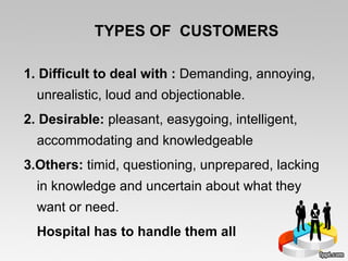 TYPES OF  CUSTOMERS  1. Difficult to deal with :  Demanding, annoying, unrealistic, loud and objectionable.  2. Desirable:  pleasant, easygoing, intelligent, accommodating and knowledgeable 3.Others:  timid, questioning, unprepared, lacking in knowledge and uncertain about what they want or need.  Hospital has to handle them all 