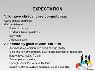 EXPECTATION To have clinical core competence. Good clinical diagnosis Full confidence  Rational therapy Evidence based practices Early cure Adequate care 2. Reasonably good physical facilities Approachable location with good parking facility Child friendly environment, cleanliness, facilities for recreation (library, toys, music, TV etc.) Proper place for eating  Enough space for  various facilities.  Impart health education: handouts, video examples. 