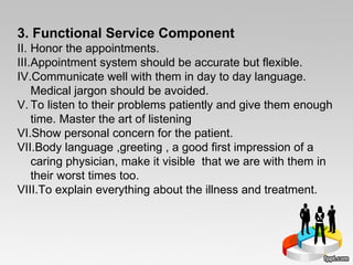 3. Functional Service Component Honor the appointments.  Appointment system should be accurate but flexible.  Communicate well with them in day to day language. Medical jargon should be avoided. To listen to their problems patiently and give them enough time. Master the art of listening  Show personal concern for the patient.  Body language ,greeting , a good first impression of a caring physician, make it visible  that we are with them in their worst times too.  To explain everything about the illness and treatment.  