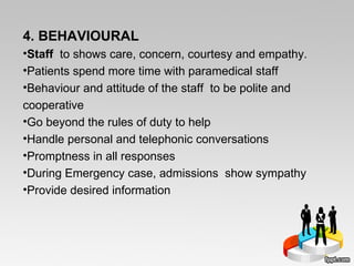 4. BEHAVIOURAL Staff  to shows care, concern, courtesy and empathy. Patients spend more time with paramedical staff  Behaviour and attitude of the staff  to be polite and cooperative Go beyond the rules of duty to help  Handle personal and telephonic conversations Promptness in all responses During Emergency case, admissions  show sympathy Provide desired information 