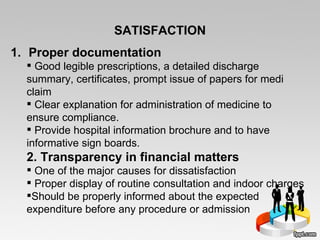 SATISFACTION Proper documentation Good legible prescriptions, a detailed discharge summary, certificates, prompt issue of papers for medi claim Clear explanation for administration of medicine to ensure compliance.  Provide hospital information brochure and to have informative sign boards. 2. Transparency in financial matters  One of the major causes for dissatisfaction  Proper display of routine consultation and indoor charges Should be properly informed about the expected  expenditure before any procedure or admission 